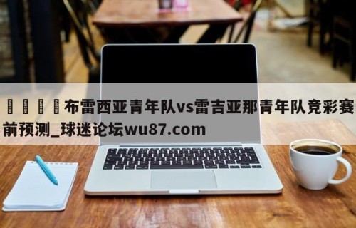 🍢布雷西亚青年队vs雷吉亚那青年队竞彩赛前预测_球迷论坛wu87.com