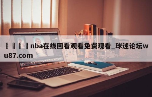 🍢nba在线回看观看免费观看_球迷论坛wu87.com