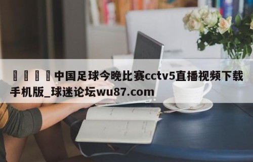 🍢中国足球今晚比赛cctv5直播视频下载手机版_球迷论坛wu87.com