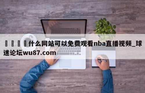 🍢什么网站可以免费观看nba直播视频_球迷论坛wu87.com