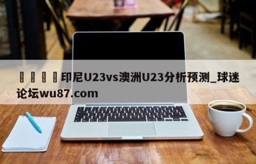 🍢印尼U23vs澳洲U23分析预测_球迷论坛wu87.com