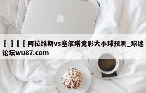 🍢阿拉维斯vs塞尔塔竞彩大小球预测_球迷论坛wu87.com