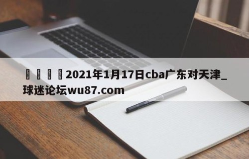 🍢2021年1月17日cba广东对天津_球迷论坛wu87.com