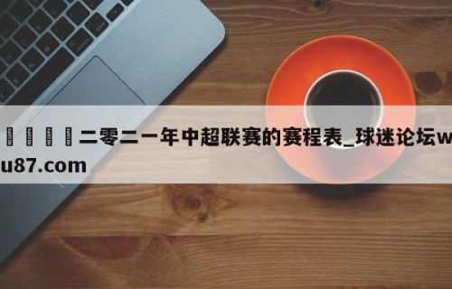 🍢二零二一年中超联赛的赛程表_球迷论坛wu87.com