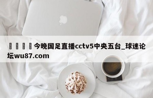 🍢今晚国足直播cctv5中央五台_球迷论坛wu87.com