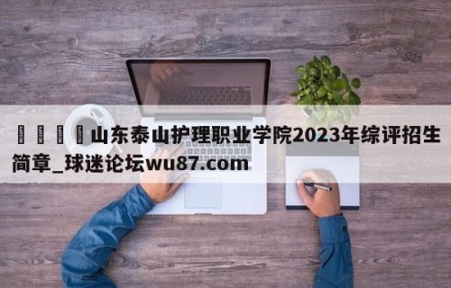 🍢山东泰山护理职业学院2023年综评招生简章_球迷论坛wu87.com