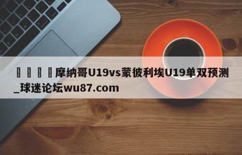 🍢摩纳哥U19vs蒙彼利埃U19单双预测_球迷论坛wu87.com