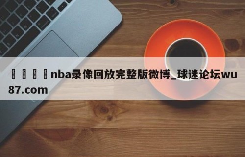 🍢nba录像回放完整版微博_球迷论坛wu87.com