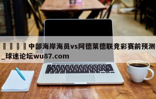 🍢中部海岸海员vs阿德莱德联竞彩赛前预测_球迷论坛wu87.com