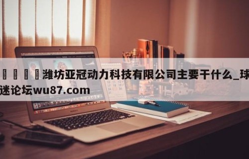 🍢潍坊亚冠动力科技有限公司主要干什么_球迷论坛wu87.com