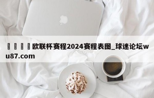 🍢欧联杯赛程2024赛程表图_球迷论坛wu87.com
