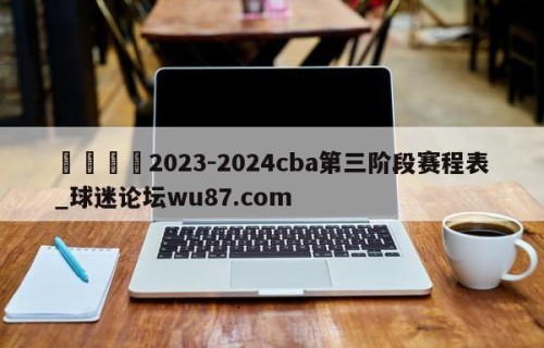 🍢2023-2024cba第三阶段赛程表_球迷论坛wu87.com
