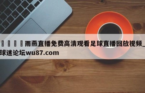 🍢雨燕直播免费高清观看足球直播回放视频_球迷论坛wu87.com