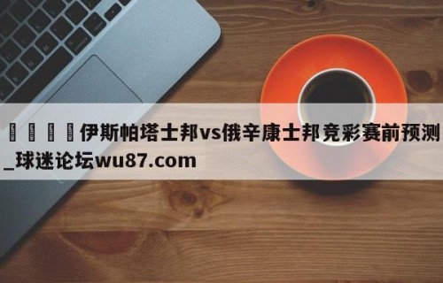 🍢伊斯帕塔士邦vs俄辛康士邦竞彩赛前预测_球迷论坛wu87.com