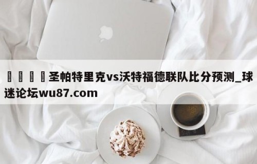 🍢圣帕特里克vs沃特福德联队比分预测_球迷论坛wu87.com