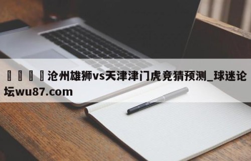 🍢沧州雄狮vs天津津门虎竞猜预测_球迷论坛wu87.com