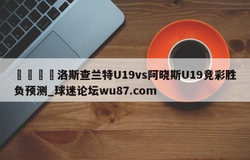 🍢洛斯查兰特U19vs阿晓斯U19竞彩胜负预测_球迷论坛wu87.com