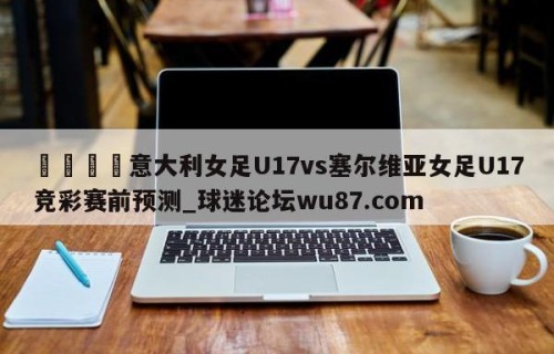 🍢意大利女足U17vs塞尔维亚女足U17竞彩赛前预测_球迷论坛wu87.com