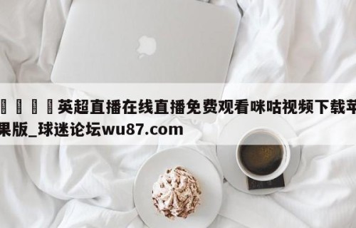 🍢英超直播在线直播免费观看咪咕视频下载苹果版_球迷论坛wu87.com