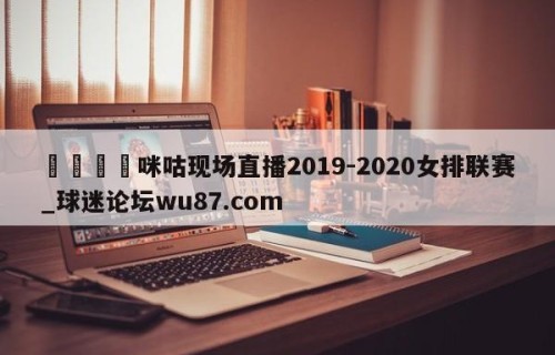 🍢咪咕现场直播2019-2020女排联赛_球迷论坛wu87.com