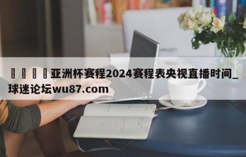 🍢亚洲杯赛程2024赛程表央视直播时间_球迷论坛wu87.com