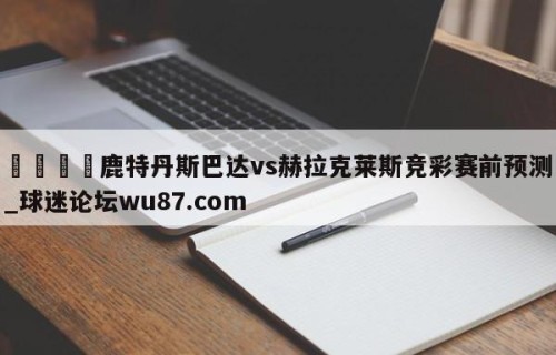🍢鹿特丹斯巴达vs赫拉克莱斯竞彩赛前预测_球迷论坛wu87.com