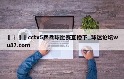 🍢cctv5乒乓球比赛直播下_球迷论坛wu87.com