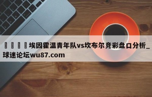 🍢埃因霍温青年队vs坎布尔竞彩盘口分析_球迷论坛wu87.com