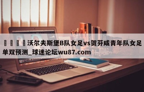 🍢沃尔夫斯堡B队女足vs贺芬咸青年队女足单双预测_球迷论坛wu87.com