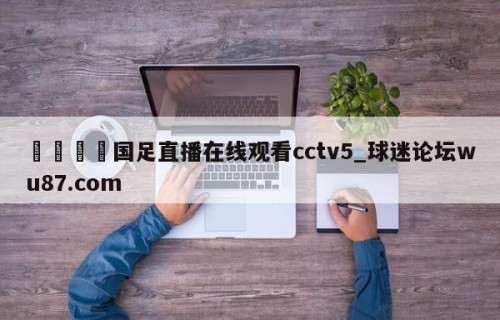 🍢国足直播在线观看cctv5_球迷论坛wu87.com