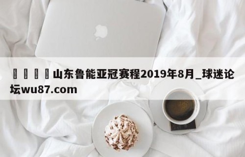 🍢山东鲁能亚冠赛程2019年8月_球迷论坛wu87.com