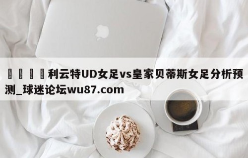 🍢利云特UD女足vs皇家贝蒂斯女足分析预测_球迷论坛wu87.com