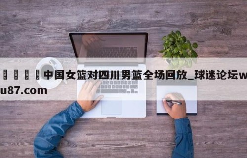 🍢中国女篮对四川男篮全场回放_球迷论坛wu87.com