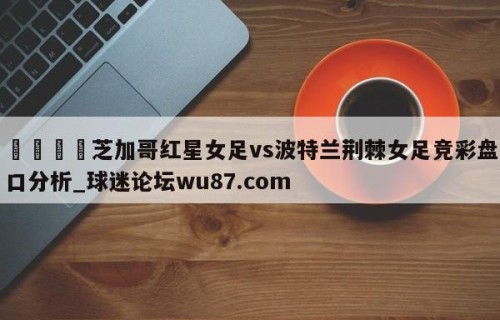 🍢芝加哥红星女足vs波特兰荆棘女足竞彩盘口分析_球迷论坛wu87.com