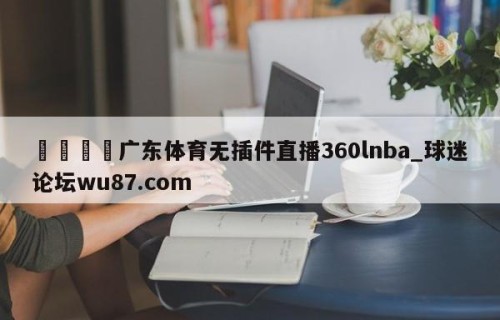 🍢广东体育无插件直播360lnba_球迷论坛wu87.com