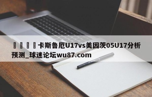 🍢卡斯鲁厄U17vs美因茨05U17分析预测_球迷论坛wu87.com