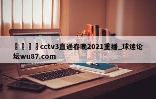 🍢cctv3直通春晚2021重播_球迷论坛wu87.com