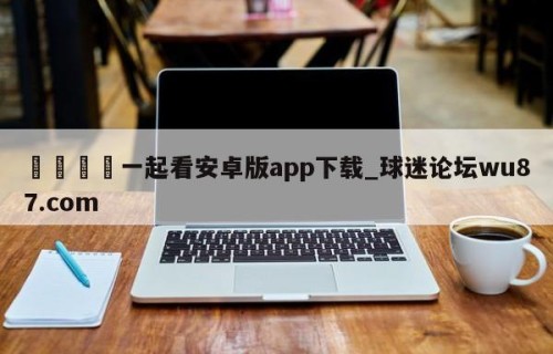 🍢一起看安卓版app下载_球迷论坛wu87.com