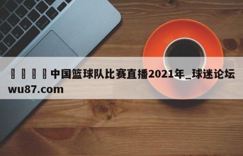 🍢中国篮球队比赛直播2021年_球迷论坛wu87.com