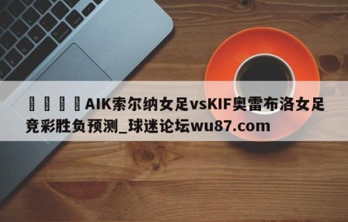 🍢AIK索尔纳女足vsKIF奥雷布洛女足竞彩胜负预测_球迷论坛wu87.com