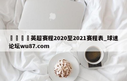 🍢英超赛程2020至2021赛程表_球迷论坛wu87.com