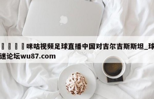 🍢咪咕视频足球直播中国对吉尔吉斯斯坦_球迷论坛wu87.com