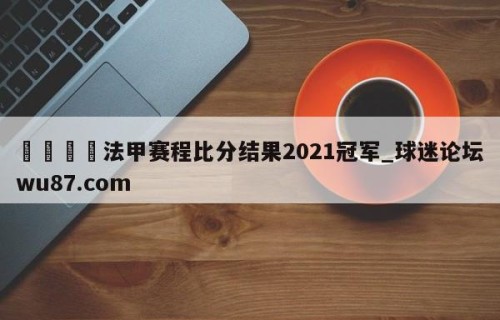 🍢法甲赛程比分结果2021冠军_球迷论坛wu87.com