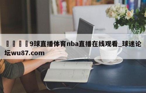🍢9球直播体育nba直播在线观看_球迷论坛wu87.com