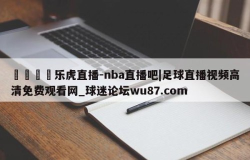🍢乐虎直播-nba直播吧|足球直播视频高清免费观看网_球迷论坛wu87.com