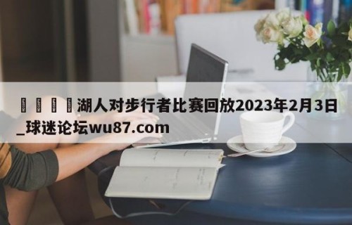 🍢湖人对步行者比赛回放2023年2月3日_球迷论坛wu87.com