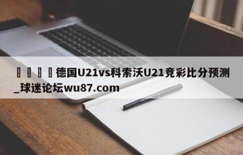 🍢德国U21vs科索沃U21竞彩比分预测_球迷论坛wu87.com