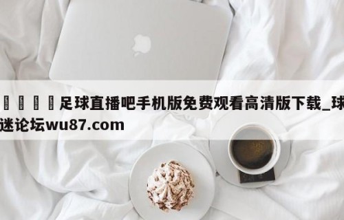🍢足球直播吧手机版免费观看高清版下载_球迷论坛wu87.com