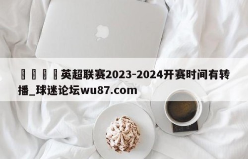 🍢英超联赛2023-2024开赛时间有转播_球迷论坛wu87.com