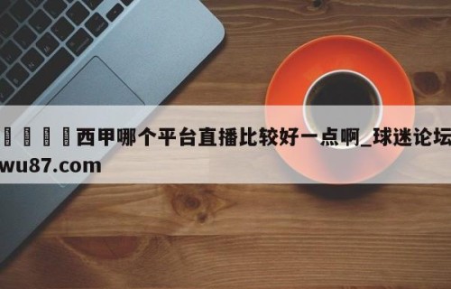 🍢西甲哪个平台直播比较好一点啊_球迷论坛wu87.com